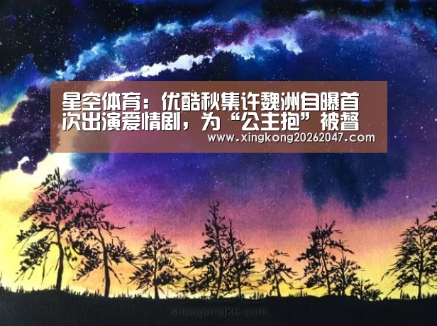 星空体育:优酷秋集许魏洲自曝首次出演爱情剧,为“公主抱”被督促健身(图1) 星空百家乐